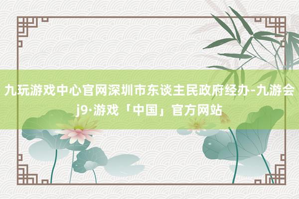 九玩游戏中心官网深圳市东谈主民政府经办-九游会j9·游戏「中国」官方网站