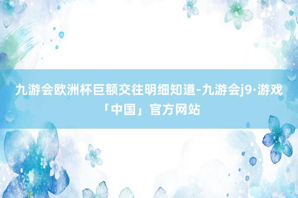 九游会欧洲杯　　巨额交往明细知道-九游会j9·游戏「中国」官方网站