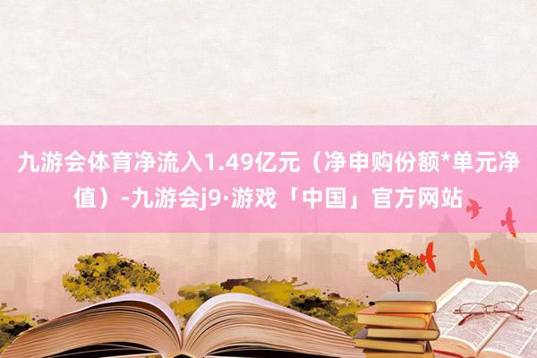 九游会体育净流入1.49亿元（净申购份额*单元净值）-九游会j9·游戏「中国」官方网站