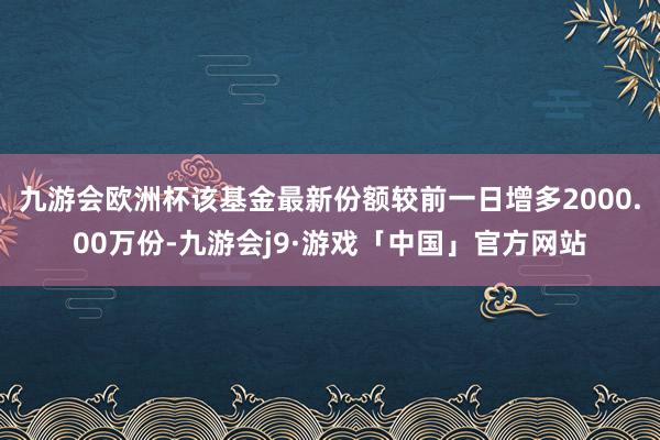 九游会欧洲杯该基金最新份额较前一日增多2000.00万份-九游会j9·游戏「中国」官方网站