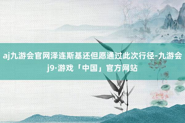 aj九游会官网泽连斯基还但愿通过此次行径-九游会j9·游戏「中国」官方网站