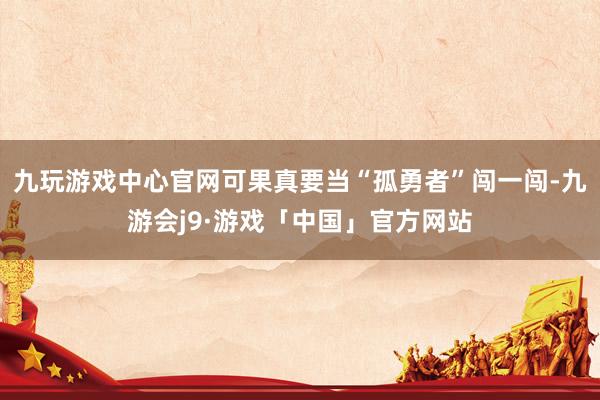 九玩游戏中心官网可果真要当“孤勇者”闯一闯-九游会j9·游戏「中国」官方网站
