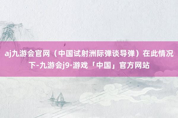 aj九游会官网（中国试射洲际弹谈导弹）在此情况下-九游会j9·游戏「中国」官方网站
