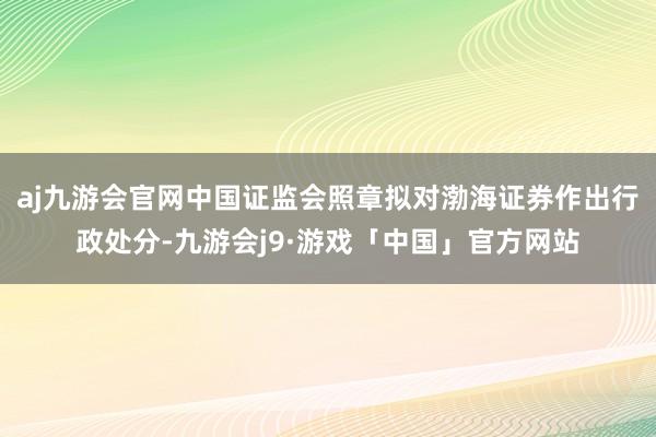 aj九游会官网中国证监会照章拟对渤海证券作出行政处分-九游会j9·游戏「中国」官方网站