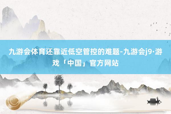 九游会体育还靠近低空管控的难题-九游会j9·游戏「中国」官方网站