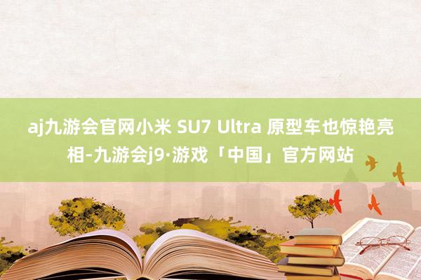 aj九游会官网小米 SU7 Ultra 原型车也惊艳亮相-九游会j9·游戏「中国」官方网站