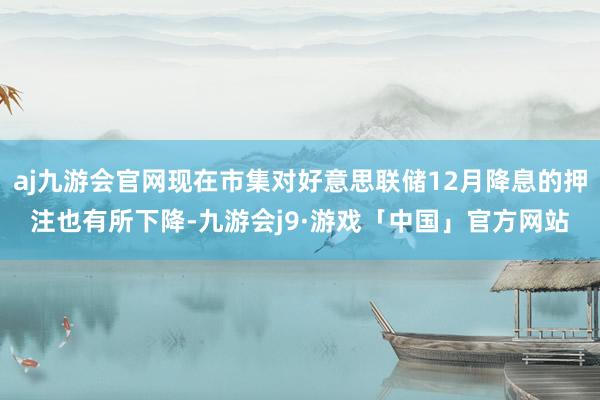 aj九游会官网现在市集对好意思联储12月降息的押注也有所下降-九游会j9·游戏「中国」官方网站