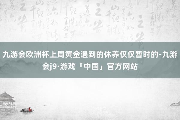 九游会欧洲杯上周黄金遇到的休养仅仅暂时的-九游会j9·游戏「中国」官方网站