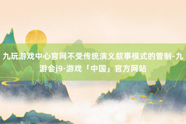 九玩游戏中心官网不受传统演义叙事模式的管制-九游会j9·游戏「中国」官方网站