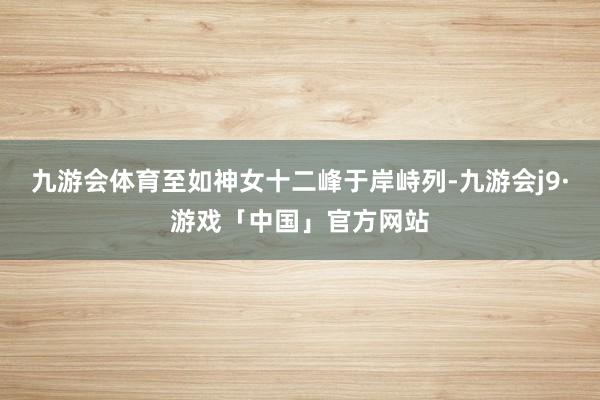 九游会体育至如神女十二峰于岸峙列-九游会j9·游戏「中国」官方网站
