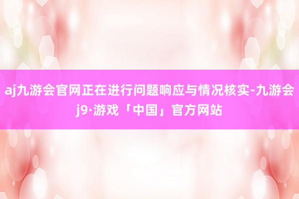 aj九游会官网正在进行问题响应与情况核实-九游会j9·游戏「中国」官方网站