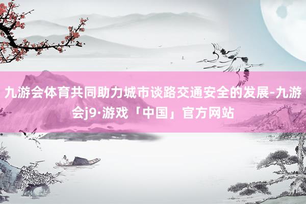 九游会体育共同助力城市谈路交通安全的发展-九游会j9·游戏「中国」官方网站