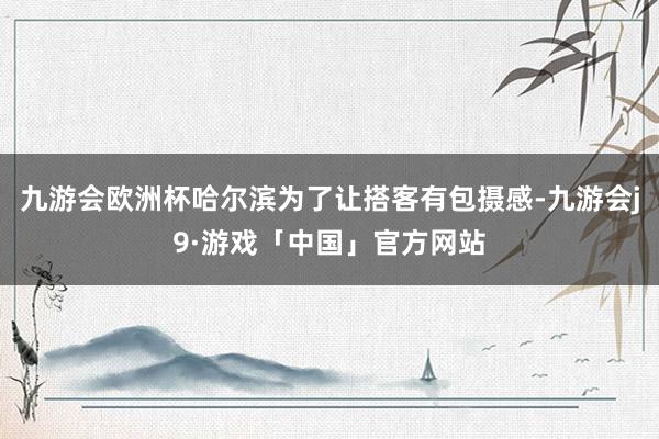 九游会欧洲杯哈尔滨为了让搭客有包摄感-九游会j9·游戏「中国」官方网站