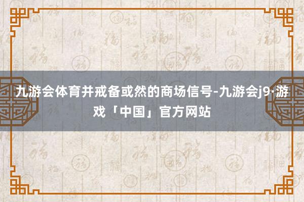 九游会体育并戒备或然的商场信号-九游会j9·游戏「中国」官方网站