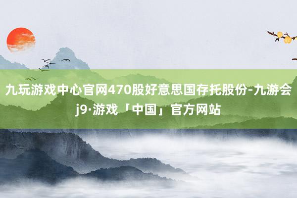 九玩游戏中心官网470股好意思国存托股份-九游会j9·游戏「中国」官方网站