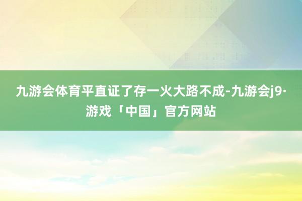 九游会体育平直证了存一火大路不成-九游会j9·游戏「中国」官方网站
