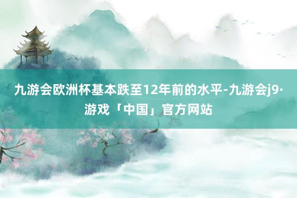 九游会欧洲杯基本跌至12年前的水平-九游会j9·游戏「中国」官方网站