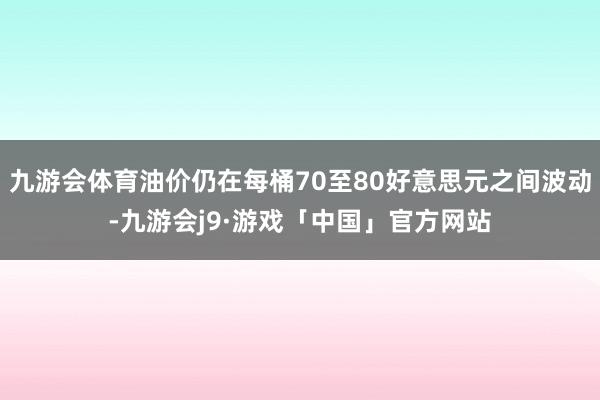九游会体育油价仍在每桶70至80好意思元之间波动-九游会j9·游戏「中国」官方网站