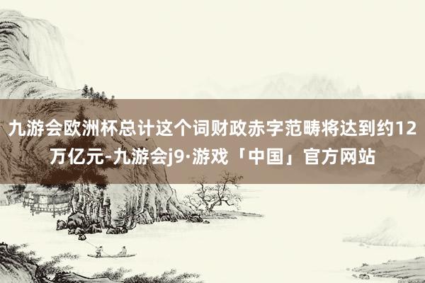九游会欧洲杯总计这个词财政赤字范畴将达到约12万亿元-九游会j9·游戏「中国」官方网站