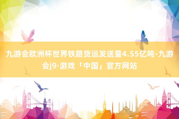 九游会欧洲杯世界铁路货运发送量4.55亿吨-九游会j9·游戏「中国」官方网站