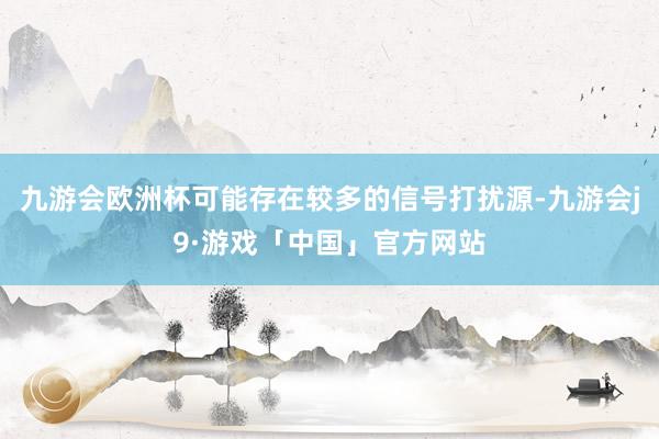 九游会欧洲杯可能存在较多的信号打扰源-九游会j9·游戏「中国」官方网站