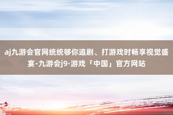 aj九游会官网统统够你追剧、打游戏时畅享视觉盛宴-九游会j9·游戏「中国」官方网站