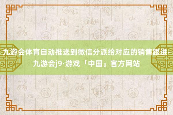 九游会体育自动推送到微信分派给对应的销售跟进-九游会j9·游戏「中国」官方网站