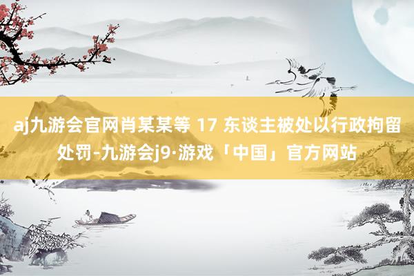 aj九游会官网肖某某等 17 东谈主被处以行政拘留处罚-九游会j9·游戏「中国」官方网站