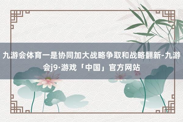 九游会体育一是协同加大战略争取和战略翻新-九游会j9·游戏「中国」官方网站
