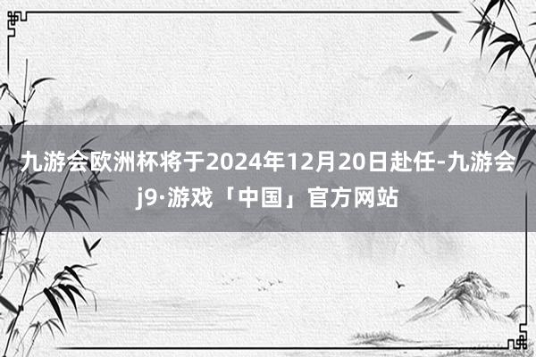 九游会欧洲杯将于2024年12月20日赴任-九游会j9·游戏「中国」官方网站