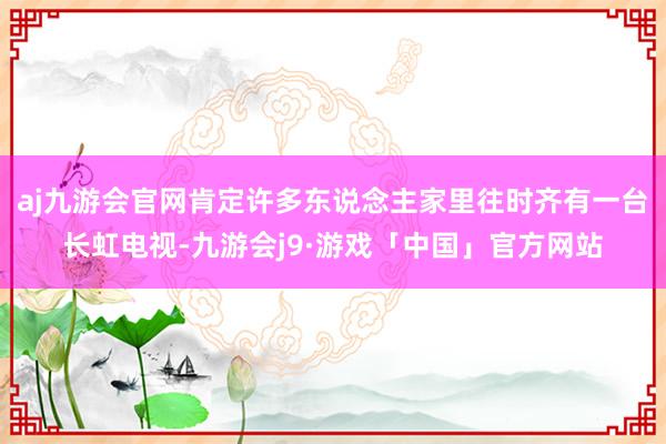 aj九游会官网肯定许多东说念主家里往时齐有一台长虹电视-九游会j9·游戏「中国」官方网站