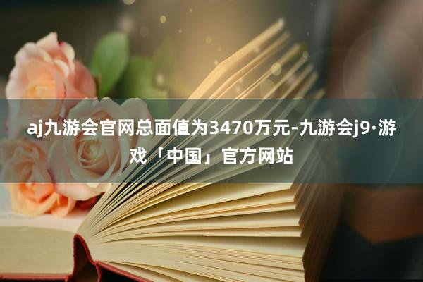 aj九游会官网总面值为3470万元-九游会j9·游戏「中国」官方网站