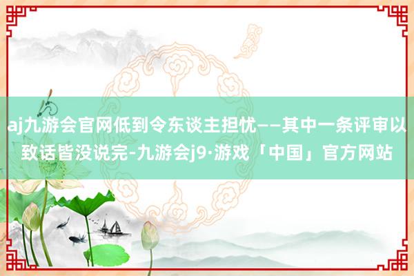 aj九游会官网低到令东谈主担忧——其中一条评审以致话皆没说完-九游会j9·游戏「中国」官方网站