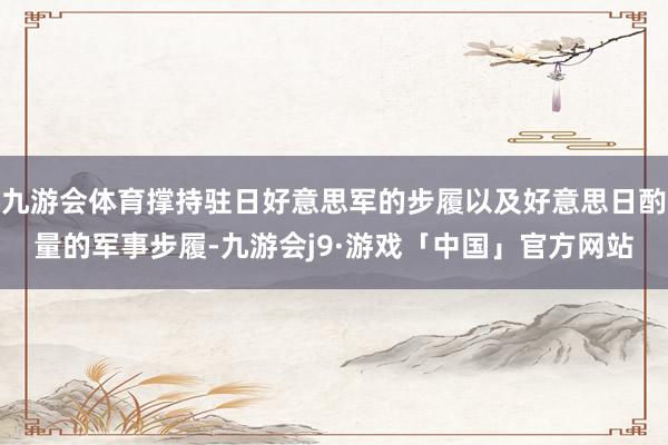 九游会体育撑持驻日好意思军的步履以及好意思日酌量的军事步履-九游会j9·游戏「中国」官方网站