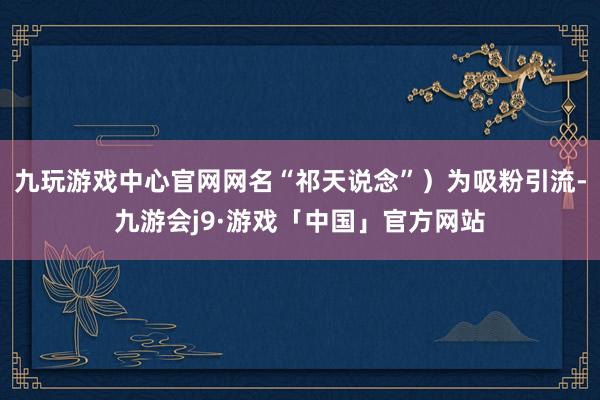 九玩游戏中心官网网名“祁天说念”）为吸粉引流-九游会j9·游戏「中国」官方网站