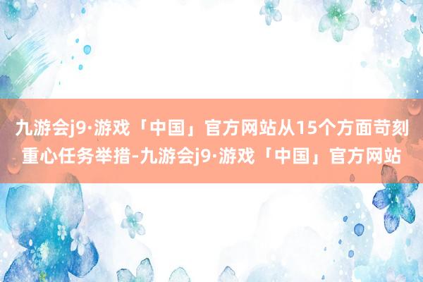 九游会j9·游戏「中国」官方网站从15个方面苛刻重心任务举措-九游会j9·游戏「中国」官方网站