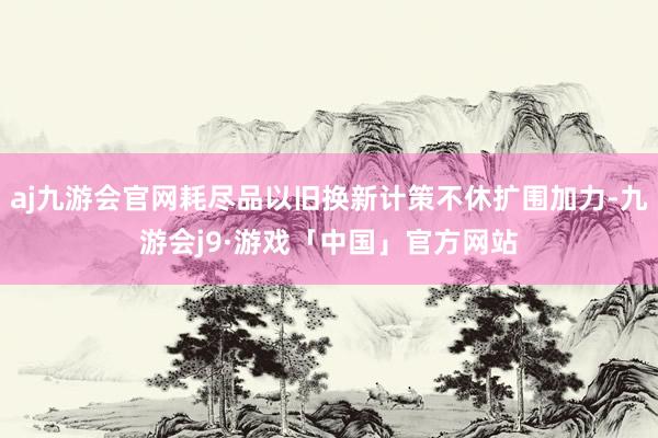 aj九游会官网耗尽品以旧换新计策不休扩围加力-九游会j9·游戏「中国」官方网站