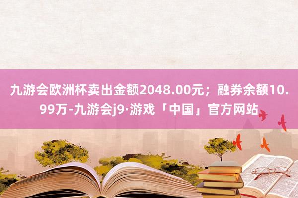 九游会欧洲杯卖出金额2048.00元；融券余额10.99万-九游会j9·游戏「中国」官方网站