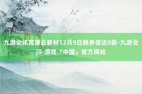 九游会体育博云新材12月9日融券偿还0股-九游会j9·游戏「中国」官方网站