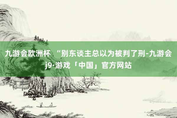 九游会欧洲杯  “别东谈主总以为被判了刑-九游会j9·游戏「中国」官方网站