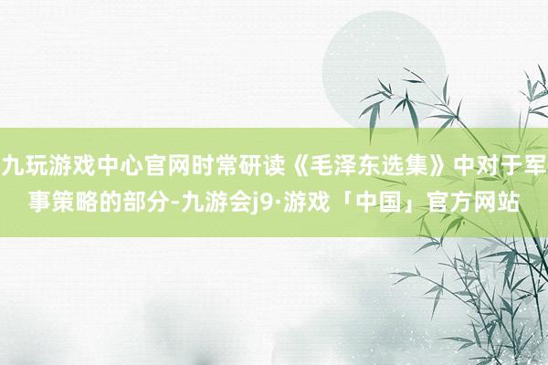 九玩游戏中心官网时常研读《毛泽东选集》中对于军事策略的部分-九游会j9·游戏「中国」官方网站