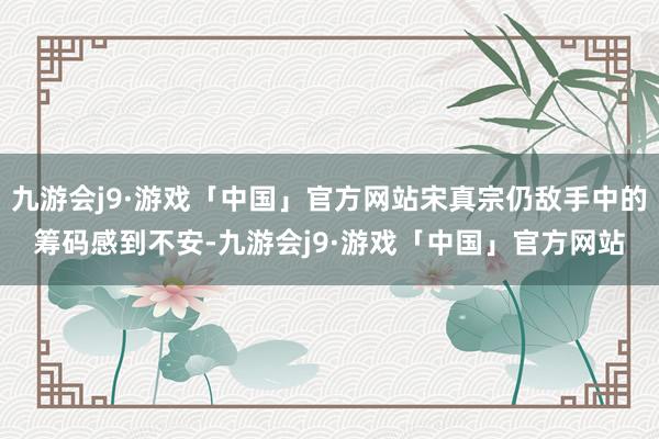 九游会j9·游戏「中国」官方网站宋真宗仍敌手中的筹码感到不安-九游会j9·游戏「中国」官方网站