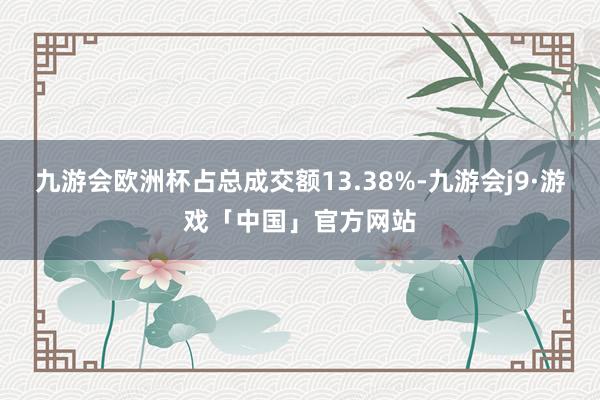 九游会欧洲杯占总成交额13.38%-九游会j9·游戏「中国」官方网站