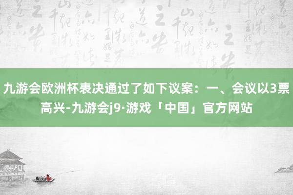 九游会欧洲杯表决通过了如下议案：一、会议以3票高兴-九游会j9·游戏「中国」官方网站