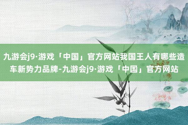 九游会j9·游戏「中国」官方网站我国王人有哪些造车新势力品牌-九游会j9·游戏「中国」官方网站