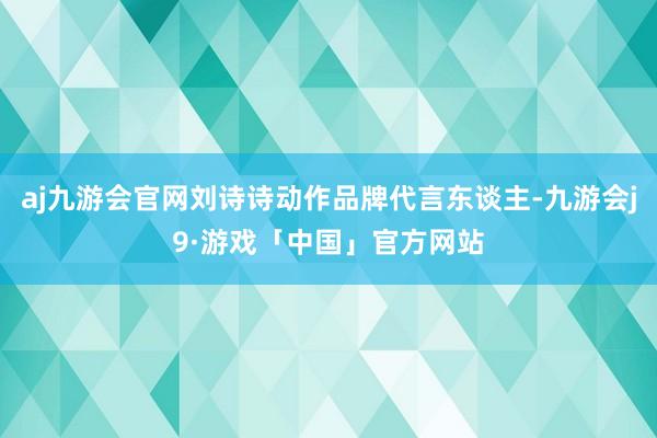 aj九游会官网刘诗诗动作品牌代言东谈主-九游会j9·游戏「中国」官方网站