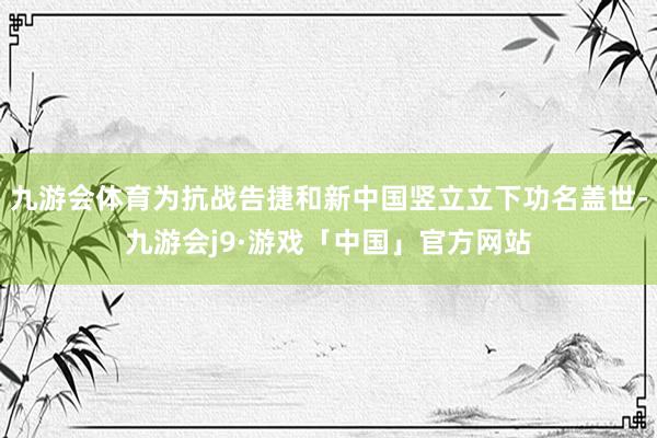 九游会体育为抗战告捷和新中国竖立立下功名盖世-九游会j9·游戏「中国」官方网站