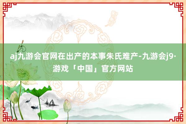 aj九游会官网在出产的本事朱氏难产-九游会j9·游戏「中国」官方网站