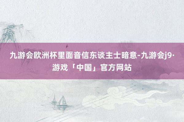 九游会欧洲杯里面音信东谈主士暗意-九游会j9·游戏「中国」官方网站