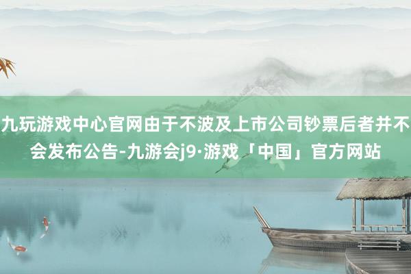 九玩游戏中心官网由于不波及上市公司钞票后者并不会发布公告-九游会j9·游戏「中国」官方网站